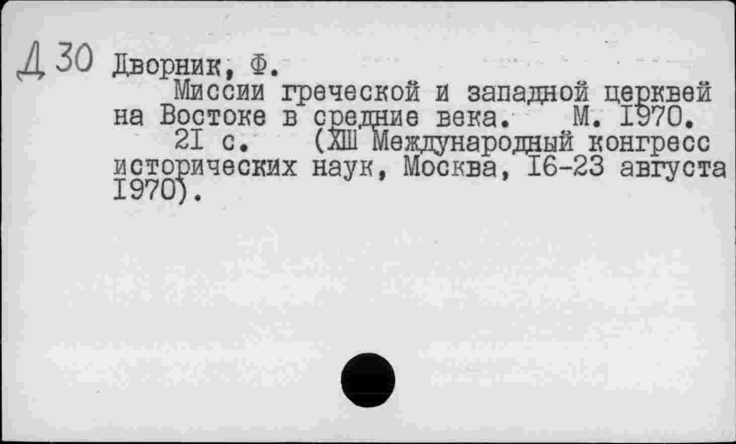 ﻿30 Дворник, Ф.
Миссии греческой и западной церквей на Востоке в средние века. М. 1970.
21 с. (лШ Международный конгресс исторических наук, Москва, 16-23 августа